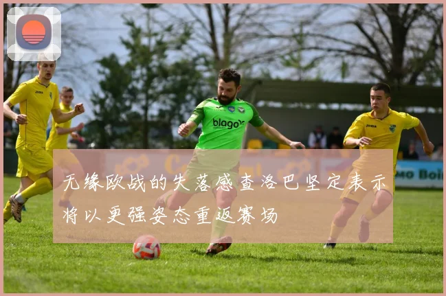 无缘欧战的失落感查洛巴坚定表示将以更强姿态重返赛场