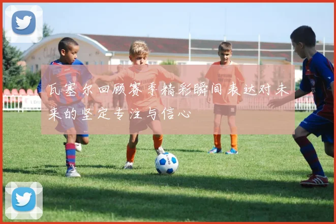 瓦塞尔回顾赛季精彩瞬间表达对未来的坚定专注与信心
