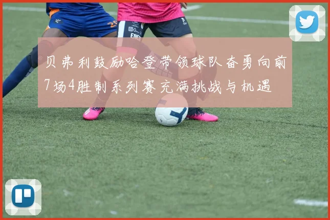 贝弗利鼓励哈登带领球队奋勇向前7场4胜制系列赛充满挑战与机遇
