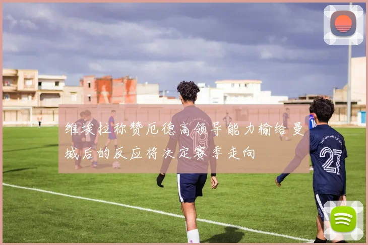 维埃拉称赞厄德高领导能力输给曼城后的反应将决定赛季走向