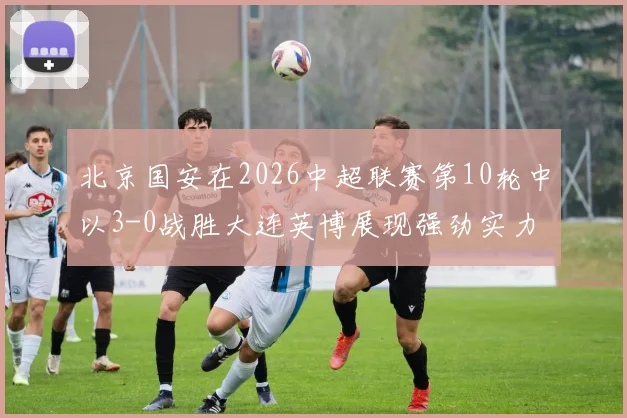 北京国安在2026中超联赛第10轮中以3-0战胜大连英博展现强劲实力