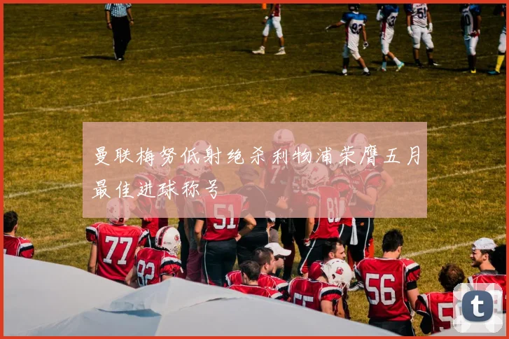 曼联梅努低射绝杀利物浦荣膺五月最佳进球称号