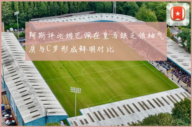 阿斯评论姆巴佩在皇马缺乏领袖气质与C罗形成鲜明对比