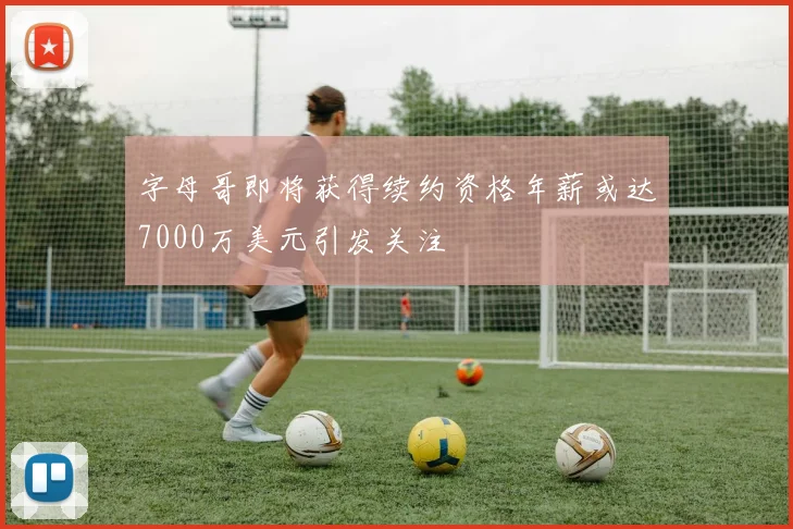 字母哥即将获得续约资格年薪或达7000万美元引发关注