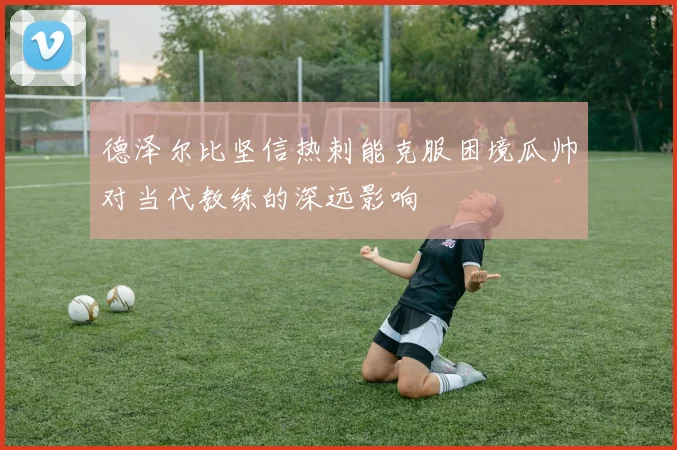 德泽尔比坚信热刺能克服困境瓜帅对当代教练的深远影响