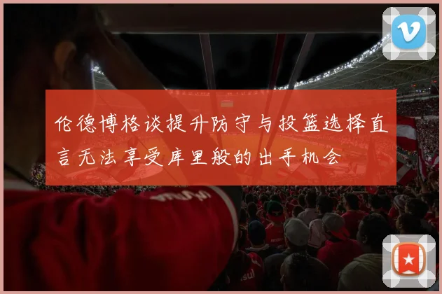 伦德博格谈提升防守与投篮选择直言无法享受库里般的出手机会