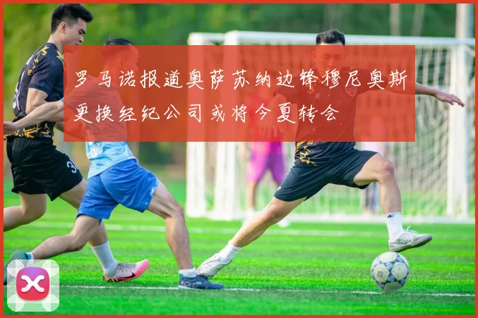 罗马诺报道奥萨苏纳边锋穆尼奥斯更换经纪公司或将今夏转会