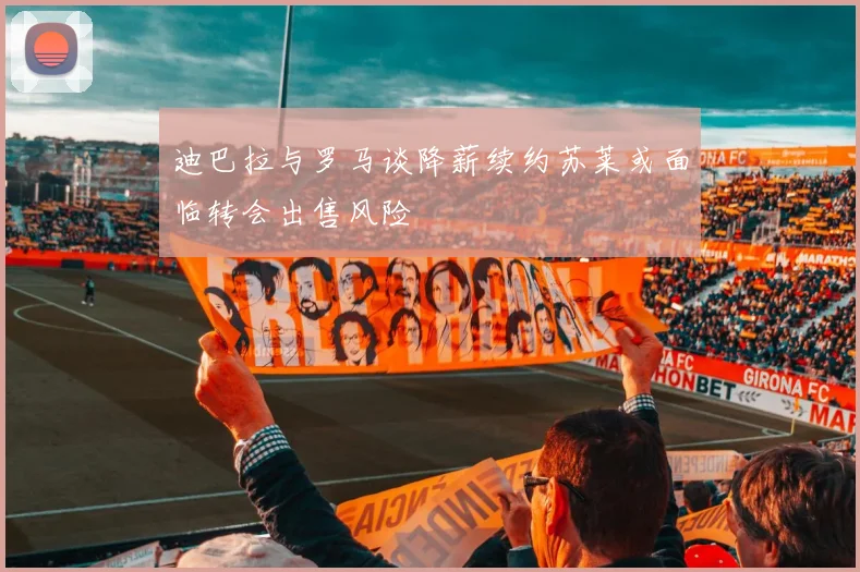 迪巴拉与罗马谈降薪续约苏莱或面临转会出售风险