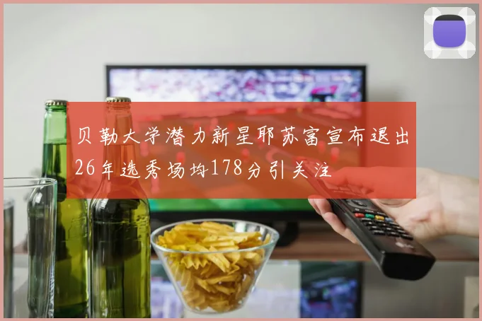 贝勒大学潜力新星耶苏富宣布退出26年选秀场均178分引关注