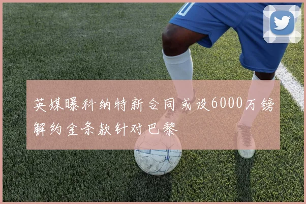 英媒曝科纳特新合同或设6000万镑解约金条款针对巴黎