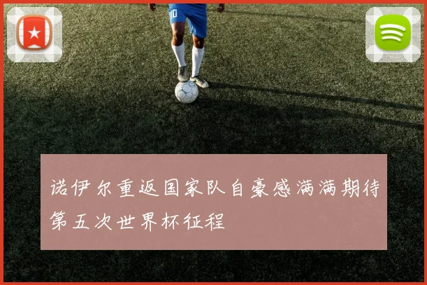 诺伊尔重返国家队自豪感满满期待第五次世界杯征程