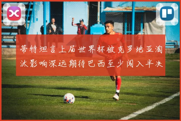 蒂特坦言上届世界杯被克罗地亚淘汰影响深远期待巴西至少闯入半决赛