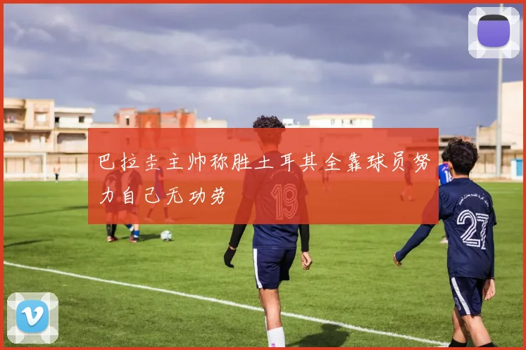 巴拉圭主帅称胜土耳其全靠球员努力自己无功劳