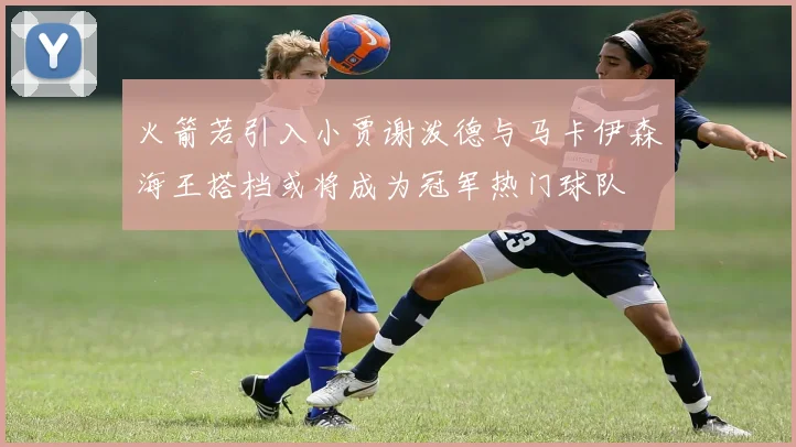 火箭若引入小贾谢泼德与马卡伊森海王搭档或将成为冠军热门球队