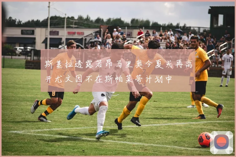斯基拉透露若昂马里奥今夏或再离开尤文因不在斯帕莱蒂计划中