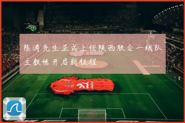陈涛先生正式上任陕西联合一线队主教练开启新征程