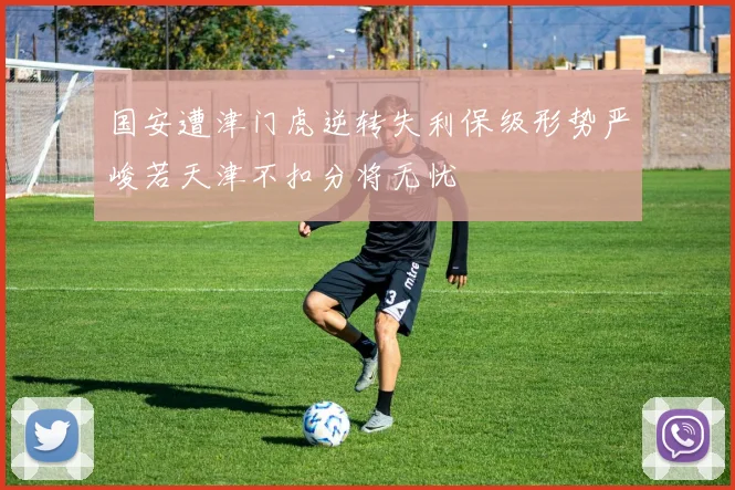 国安遭津门虎逆转失利保级形势严峻若天津不扣分将无忧