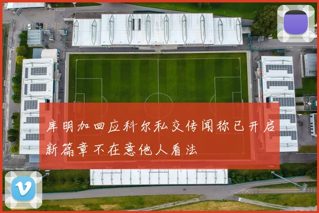 库明加回应科尔私交传闻称已开启新篇章不在意他人看法